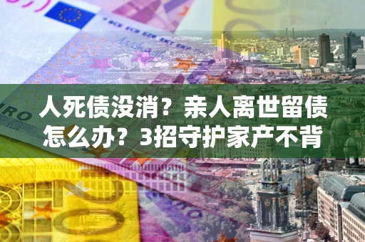 济南人死债没消？亲人离世留债怎么办？3招守护家产不背锅