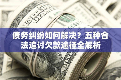 济南债务纠纷如何解决？五种合法追讨欠款途径全解析