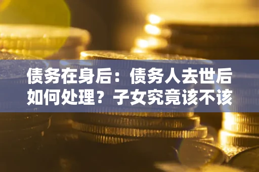 济南债务在身后：债务人去世后如何处理？子女究竟该不该还钱？