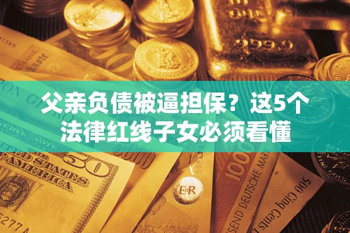 济南父亲负债被逼担保？这5个法律红线子女必须看懂