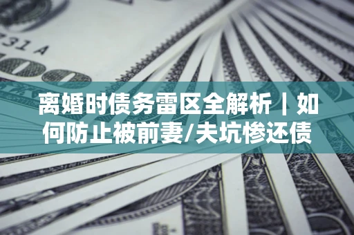 济南离婚时债务雷区全解析｜如何防止被前妻/夫坑惨还债？