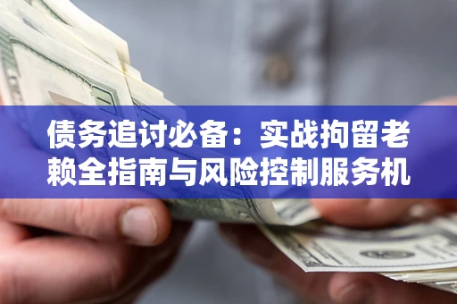 济南债务追讨必备：实战拘留老赖全指南与风险控制服务机构推荐