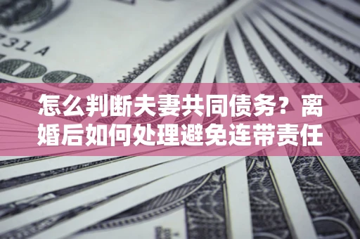 济南怎么判断夫妻共同债务？离婚后如何处理避免连带责任？